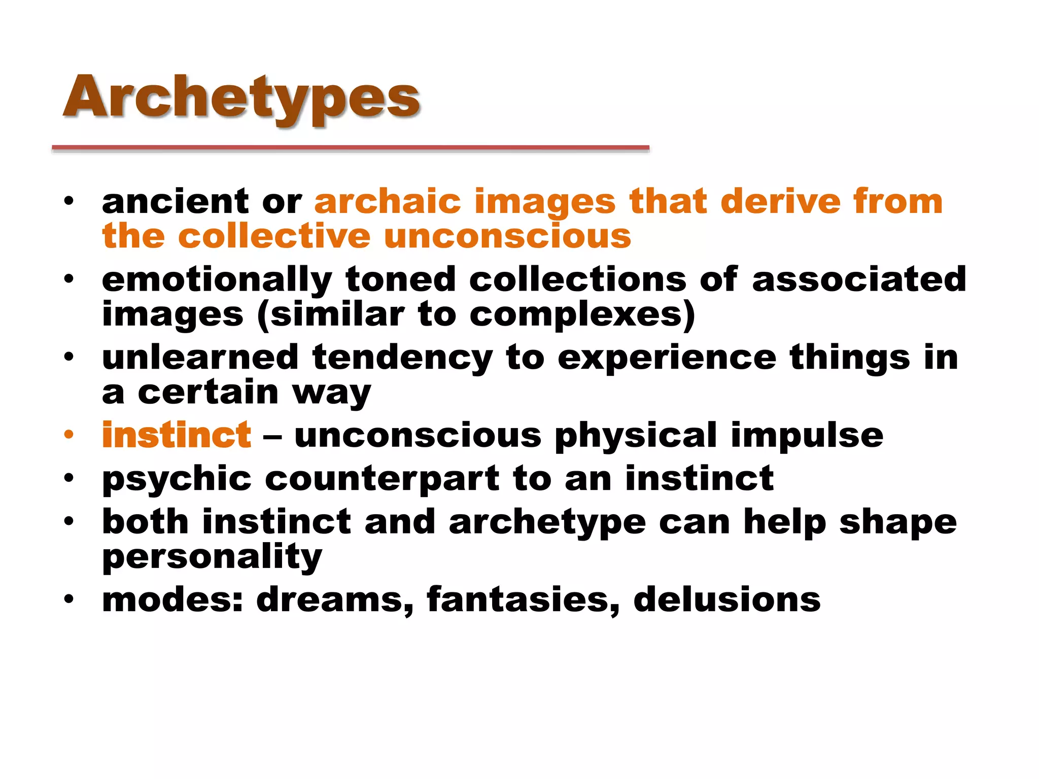 Archetypes
• ancient or archaic images that derive from
the collective unconscious
• emotionally toned collections of associated
images (similar to complexes)
• unlearned tendency to experience things in
a certain way
• instinct – unconscious physical impulse
• psychic counterpart to an instinct
• both instinct and archetype can help shape
personality
• modes: dreams, fantasies, delusions
 