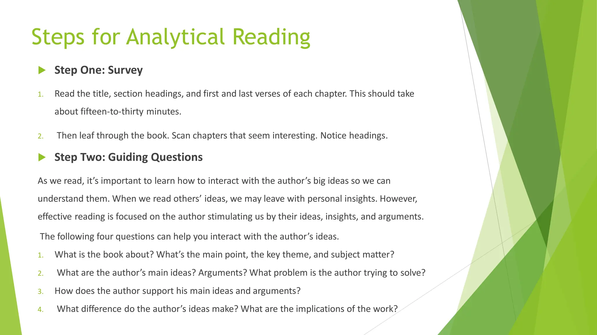 Steps for Analytical Reading
 Step One: Survey
1. Read the title, section headings, and first and last verses of each chapter. This should take
about fifteen-to-thirty minutes.
2. Then leaf through the book. Scan chapters that seem interesting. Notice headings.
 Step Two: Guiding Questions
As we read, it’s important to learn how to interact with the author’s big ideas so we can
understand them. When we read others’ ideas, we may leave with personal insights. However,
effective reading is focused on the author stimulating us by their ideas, insights, and arguments.
The following four questions can help you interact with the author’s ideas.
1. What is the book about? What’s the main point, the key theme, and subject matter?
2. What are the author’s main ideas? Arguments? What problem is the author trying to solve?
3. How does the author support his main ideas and arguments?
4. What difference do the author’s ideas make? What are the implications of the work?
 
