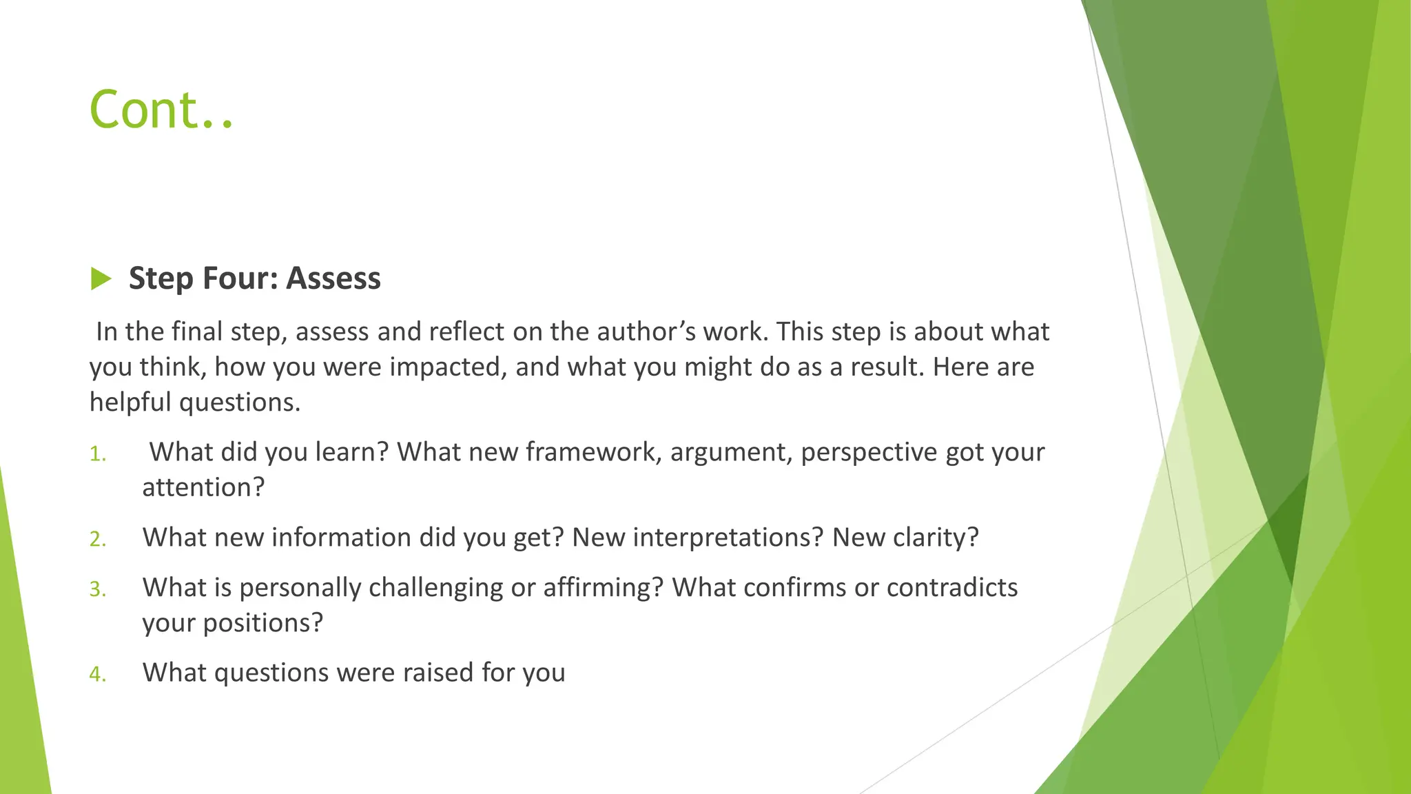Cont..
 Step Four: Assess
In the final step, assess and reflect on the author’s work. This step is about what
you think, how you were impacted, and what you might do as a result. Here are
helpful questions.
1. What did you learn? What new framework, argument, perspective got your
attention?
2. What new information did you get? New interpretations? New clarity?
3. What is personally challenging or affirming? What confirms or contradicts
your positions?
4. What questions were raised for you
 