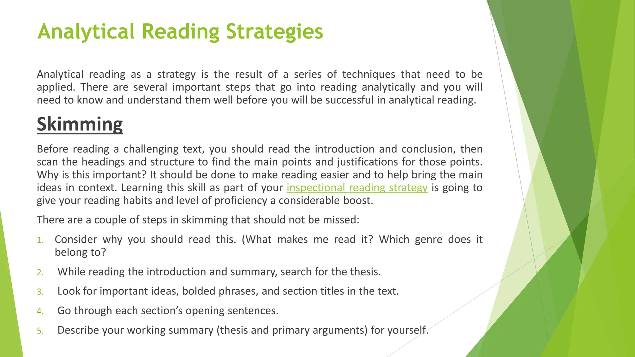 Analytical Reading Strategies
Analytical reading as a strategy is the result of a series of techniques that need to be
applied. There are several important steps that go into reading analytically and you will
need to know and understand them well before you will be successful in analytical reading.
Skimming
Before reading a challenging text, you should read the introduction and conclusion, then
scan the headings and structure to find the main points and justifications for those points.
Why is this important? It should be done to make reading easier and to help bring the main
ideas in context. Learning this skill as part of your inspectional reading strategy is going to
give your reading habits and level of proficiency a considerable boost.
There are a couple of steps in skimming that should not be missed:
1. Consider why you should read this. (What makes me read it? Which genre does it
belong to?
2. While reading the introduction and summary, search for the thesis.
3. Look for important ideas, bolded phrases, and section titles in the text.
4. Go through each section’s opening sentences.
5. Describe your working summary (thesis and primary arguments) for yourself.
 