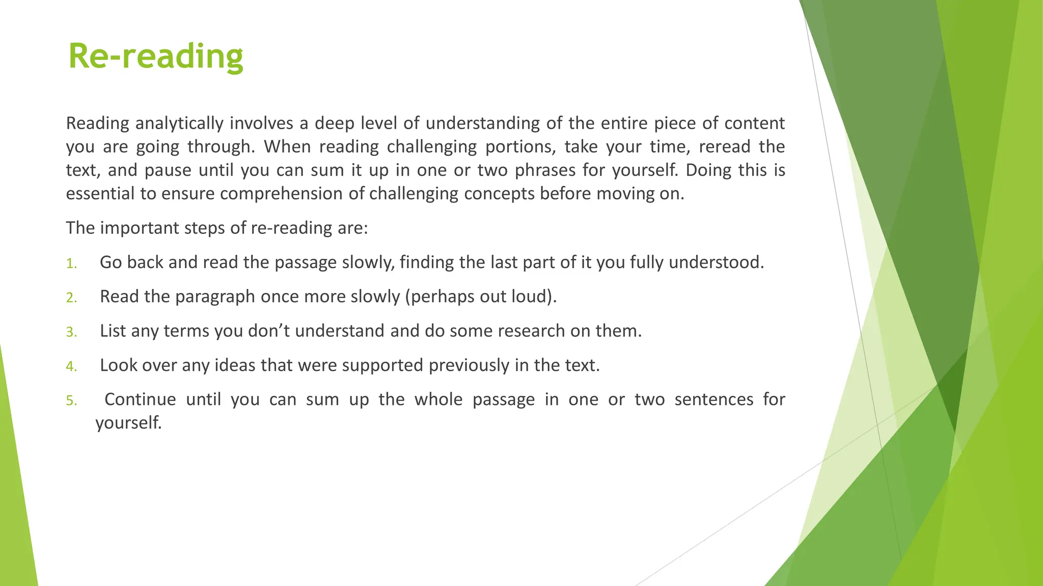 Re-reading
Reading analytically involves a deep level of understanding of the entire piece of content
you are going through. When reading challenging portions, take your time, reread the
text, and pause until you can sum it up in one or two phrases for yourself. Doing this is
essential to ensure comprehension of challenging concepts before moving on.
The important steps of re-reading are:
1. Go back and read the passage slowly, finding the last part of it you fully understood.
2. Read the paragraph once more slowly (perhaps out loud).
3. List any terms you don’t understand and do some research on them.
4. Look over any ideas that were supported previously in the text.
5. Continue until you can sum up the whole passage in one or two sentences for
yourself.
 