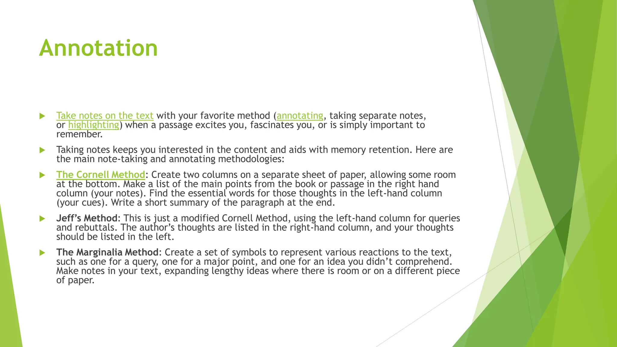 Annotation
 Take notes on the text with your favorite method (annotating, taking separate notes,
or highlighting) when a passage excites you, fascinates you, or is simply important to
remember.
 Taking notes keeps you interested in the content and aids with memory retention. Here are
the main note-taking and annotating methodologies:
 The Cornell Method: Create two columns on a separate sheet of paper, allowing some room
at the bottom. Make a list of the main points from the book or passage in the right hand
column (your notes). Find the essential words for those thoughts in the left-hand column
(your cues). Write a short summary of the paragraph at the end.
 Jeff’s Method: This is just a modified Cornell Method, using the left-hand column for queries
and rebuttals. The author’s thoughts are listed in the right-hand column, and your thoughts
should be listed in the left.
 The Marginalia Method: Create a set of symbols to represent various reactions to the text,
such as one for a query, one for a major point, and one for an idea you didn’t comprehend.
Make notes in your text, expanding lengthy ideas where there is room or on a different piece
of paper.
 