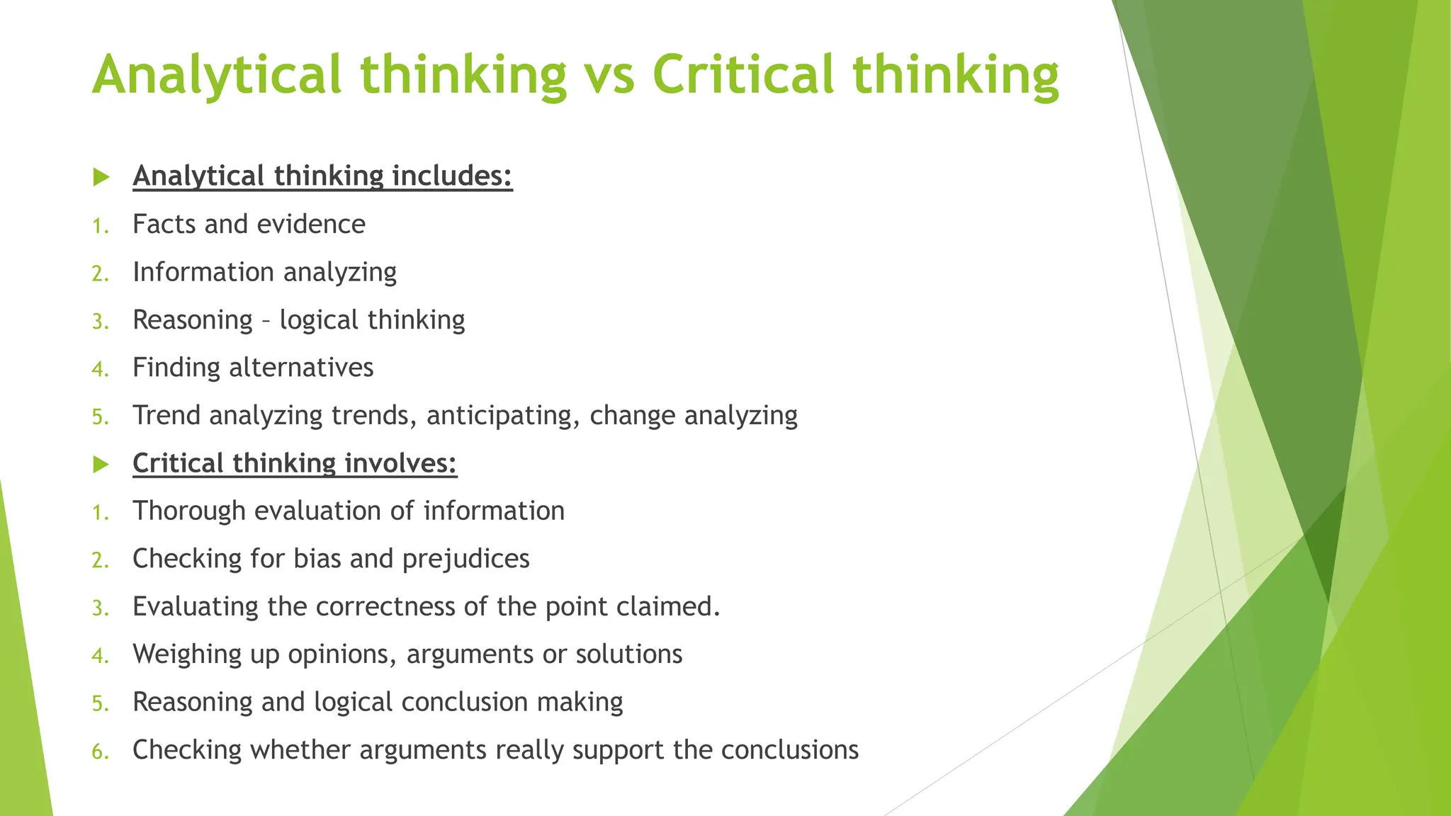 Analytical thinking vs Critical thinking
 Analytical thinking includes:
1. Facts and evidence
2. Information analyzing
3. Reasoning – logical thinking
4. Finding alternatives
5. Trend analyzing trends, anticipating, change analyzing
 Critical thinking involves:
1. Thorough evaluation of information
2. Checking for bias and prejudices
3. Evaluating the correctness of the point claimed.
4. Weighing up opinions, arguments or solutions
5. Reasoning and logical conclusion making
6. Checking whether arguments really support the conclusions
 