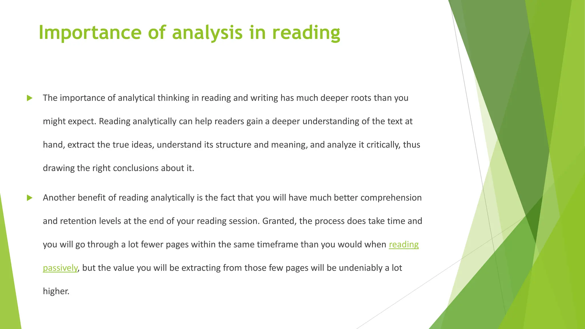Importance of analysis in reading
 The importance of analytical thinking in reading and writing has much deeper roots than you
might expect. Reading analytically can help readers gain a deeper understanding of the text at
hand, extract the true ideas, understand its structure and meaning, and analyze it critically, thus
drawing the right conclusions about it.
 Another benefit of reading analytically is the fact that you will have much better comprehension
and retention levels at the end of your reading session. Granted, the process does take time and
you will go through a lot fewer pages within the same timeframe than you would when reading
passively, but the value you will be extracting from those few pages will be undeniably a lot
higher.
 