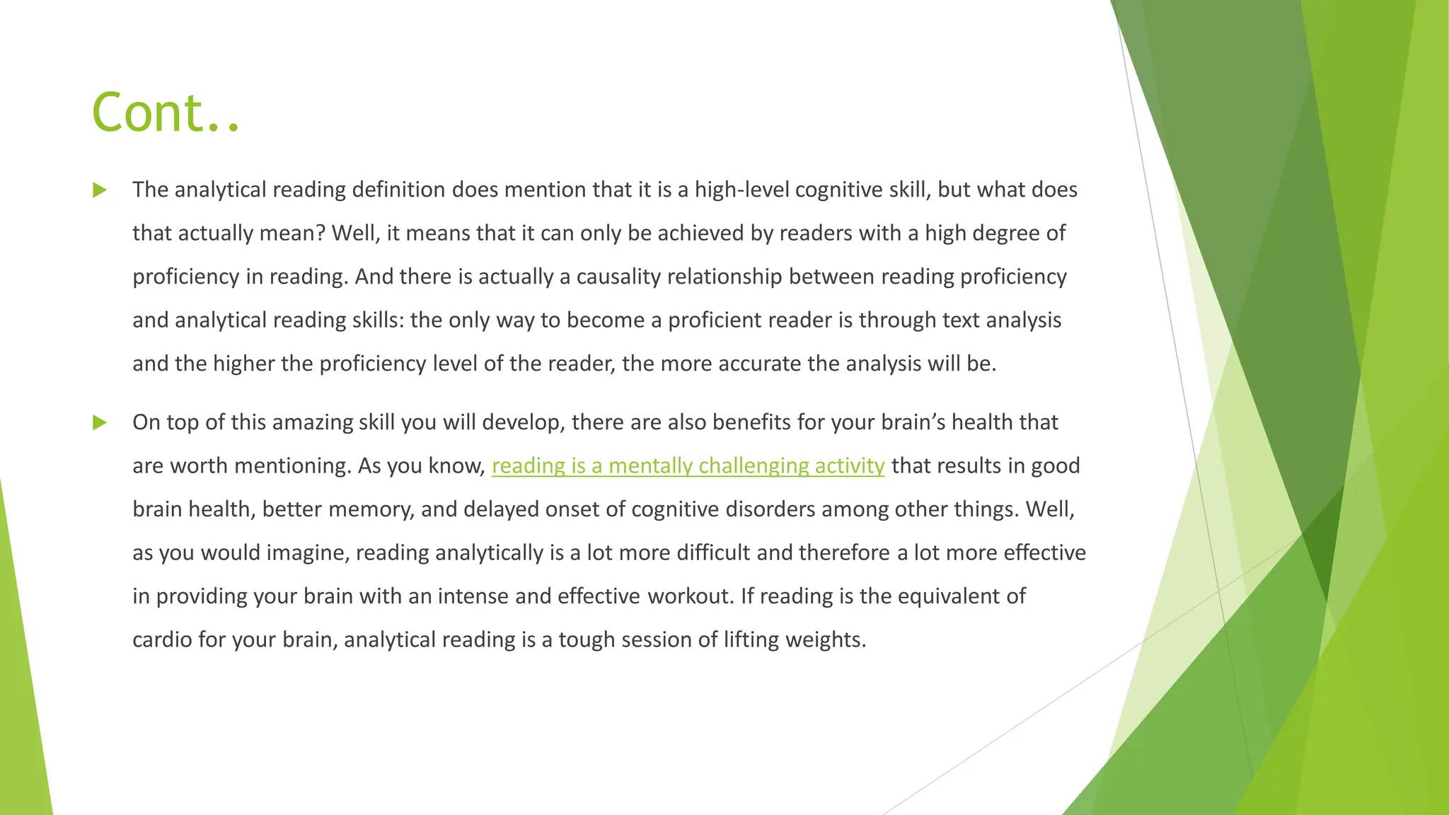 Cont..
 The analytical reading definition does mention that it is a high-level cognitive skill, but what does
that actually mean? Well, it means that it can only be achieved by readers with a high degree of
proficiency in reading. And there is actually a causality relationship between reading proficiency
and analytical reading skills: the only way to become a proficient reader is through text analysis
and the higher the proficiency level of the reader, the more accurate the analysis will be.
 On top of this amazing skill you will develop, there are also benefits for your brain’s health that
are worth mentioning. As you know, reading is a mentally challenging activity that results in good
brain health, better memory, and delayed onset of cognitive disorders among other things. Well,
as you would imagine, reading analytically is a lot more difficult and therefore a lot more effective
in providing your brain with an intense and effective workout. If reading is the equivalent of
cardio for your brain, analytical reading is a tough session of lifting weights.
 