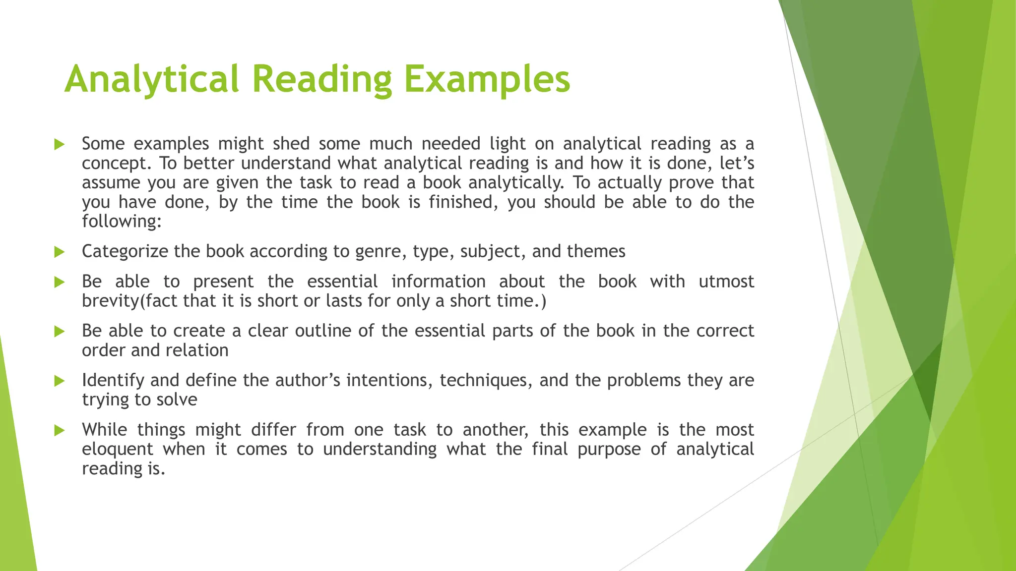 Analytical Reading Examples
 Some examples might shed some much needed light on analytical reading as a
concept. To better understand what analytical reading is and how it is done, let’s
assume you are given the task to read a book analytically. To actually prove that
you have done, by the time the book is finished, you should be able to do the
following:
 Categorize the book according to genre, type, subject, and themes
 Be able to present the essential information about the book with utmost
brevity(fact that it is short or lasts for only a short time.)
 Be able to create a clear outline of the essential parts of the book in the correct
order and relation
 Identify and define the author’s intentions, techniques, and the problems they are
trying to solve
 While things might differ from one task to another, this example is the most
eloquent when it comes to understanding what the final purpose of analytical
reading is.
 