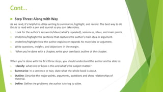 Cont..
 Step Three: Along with Way
As we read, it’s helpful to utilize writing to summarize, highlight, and record. The best way to do
this is to read with a pen and journal so you can take notes.
1. Look for the author’s key words/ideas (what’s repeated), sentences, ideas, and main points.
2. Underline/highlight the sentence that captures the author’s main idea or argument.
3. Underline/highlight how the author explains or expands his main idea or argument.
4. Write questions, insights, and objections in the margin.
5. When you’re done with a chapter, write your own basic outline of the chapter.
When you’re done with the first three steps, you should understand the author and be able to:
1. Classify: what kind of book is this and what’s the subject matter?
2. Summarize: In a sentence or two, state what the whole book is about.
3. Outline: Describe the major points, arguments, questions and show relationships of
material.
4. Define: Define the problems the author is trying to solve.
 