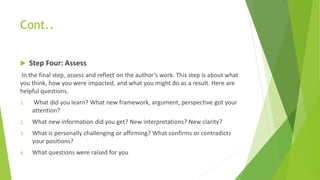 Cont..
 Step Four: Assess
In the final step, assess and reflect on the author’s work. This step is about what
you think, how you were impacted, and what you might do as a result. Here are
helpful questions.
1. What did you learn? What new framework, argument, perspective got your
attention?
2. What new information did you get? New interpretations? New clarity?
3. What is personally challenging or affirming? What confirms or contradicts
your positions?
4. What questions were raised for you
 