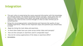 Integration
 This part refers to associating the newly acquired information with the knowledge
you already possess. You should recognize central concepts, assess what else you
know or have read about those ideas, and weigh similarities and differences
whenever you come across a central thought or when an idea reminds you of
something else.
 Doing this encourages greater comprehension and improves the quality of your
reading experience. These are the important steps and questions you should keep
in mind:
 Begin by listing the main ideas and assertions.
 In what other books have you come across similar ideas and concepts?
 How are the concepts or assertions used in comparable ways?
 How do the various applications of the ideas or assertions differ?
 Annotation
 