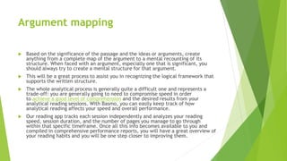 Argument mapping
 Based on the significance of the passage and the ideas or arguments, create
anything from a complete map of the argument to a mental recounting of its
structure. When faced with an argument, especially one that is significant, you
should always try to create a mental structure for that argument.
 This will be a great process to assist you in recognizing the logical framework that
supports the written structure.
 The whole analytical process is generally quite a difficult one and represents a
trade-off: you are generally going to need to compromise speed in order
to achieve a good level of comprehension and the desired results from your
analytical reading sessions. With Basmo, you can easily keep track of how
analytical reading affects your speed and overall performance.
 Our reading app tracks each session independently and analyzes your reading
speed, session duration, and the number of pages you manage to go through
within that specific timeframe. Once all this info becomes available to you and
compiled in comprehensive performance reports, you will have a great overview of
your reading habits and you will be one step closer to improving them.
 