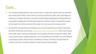 Cont..
 The analytical reading definition does mention that it is a high-level cognitive skill, but what does
that actually mean? Well, it means that it can only be achieved by readers with a high degree of
proficiency in reading. And there is actually a causality relationship between reading proficiency
and analytical reading skills: the only way to become a proficient reader is through text analysis
and the higher the proficiency level of the reader, the more accurate the analysis will be.
 On top of this amazing skill you will develop, there are also benefits for your brain’s health that
are worth mentioning. As you know, reading is a mentally challenging activity that results in good
brain health, better memory, and delayed onset of cognitive disorders among other things. Well,
as you would imagine, reading analytically is a lot more difficult and therefore a lot more effective
in providing your brain with an intense and effective workout. If reading is the equivalent of
cardio for your brain, analytical reading is a tough session of lifting weights.
 