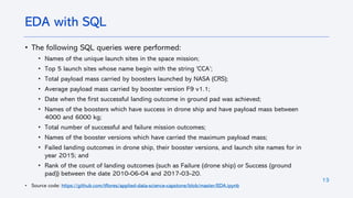 13
• The following SQL queries were performed:
• Names of the unique launch sites in the space mission;
• Top 5 launch sites whose name begin with the string 'CCA’;
• Total payload mass carried by boosters launched by NASA (CRS);
• Average payload mass carried by booster version F9 v1.1;
• Date when the first successful landing outcome in ground pad was achieved;
• Names of the boosters which have success in drone ship and have payload mass between
4000 and 6000 kg;
• Total number of successful and failure mission outcomes;
• Names of the booster versions which have carried the maximum payload mass;
• Failed landing outcomes in drone ship, their booster versions, and launch site names for in
year 2015; and
• Rank of the count of landing outcomes (such as Failure (drone ship) or Success (ground
pad)) between the date 2010-06-04 and 2017-03-20.
• Source code: https://github.com/tflores/applied-data-science-capstone/blob/master/EDA.ipynb
EDA with SQL
 