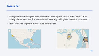 • Using interactive analytics was possible to identify that launch sites use to be in
safety places, near sea, for example and have a good logistic infrastructure around.
• Most launches happens at east cost launch sites.
18
Results
 