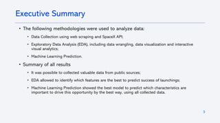 3
• The following methodologies were used to analyze data:
• Data Collection using web scraping and SpaceX API;
• Exploratory Data Analysis (EDA), including data wrangling, data visualization and interactive
visual analytics;
• Machine Learning Prediction.
• Summary of all results
• It was possible to collected valuable data from public sources;
• EDA allowed to identify which features are the best to predict success of launchings;
• Machine Learning Prediction showed the best model to predict which characteristics are
important to drive this opportunity by the best way, using all collected data.
Executive Summary
 