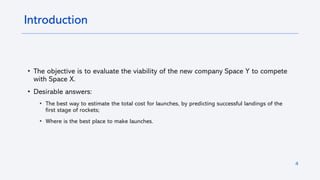 4
Introduction
• The objective is to evaluate the viability of the new company Space Y to compete
with Space X.
• Desirable answers:
• The best way to estimate the total cost for launches, by predicting successful landings of the
first stage of rockets;
• Where is the best place to make launches.
 
