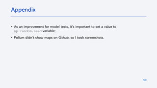 50
• As an improvement for model tests, it’s important to set a value to
np.random.seed variable;
• Folium didn’t show maps on Github, so I took screenshots.
Appendix
 