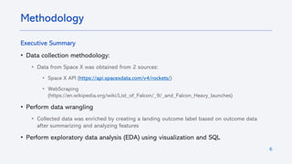 6
Executive Summary
• Data collection methodology:
• Data from Space X was obtained from 2 sources:
• Space X API (https://api.spacexdata.com/v4/rockets/)
• WebScraping
(https://en.wikipedia.org/wiki/List_of_Falcon/_9/_and_Falcon_Heavy_launches)
• Perform data wrangling
• Collected data was enriched by creating a landing outcome label based on outcome data
after summarizing and analyzing features
• Perform exploratory data analysis (EDA) using visualization and SQL
Methodology
 