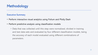 7
Executive Summary
• Perform interactive visual analytics using Folium and Plotly Dash
• Perform predictive analysis using classification models
• Data that was collected until this step were normalized, divided in training
and test data sets and evaluated by four different classification models, being
the accuracy of each model evaluated using different combinations of
parameters.
Methodology
 
