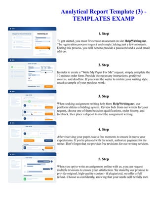 Analytical Report Template (3) -
TEMPLATES EXAMP
1. Step
To get started, you must first create an account on site HelpWriting.net.
The registration process is quick and simple, taking just a few moments.
During this process, you will need to provide a password and a valid email
address.
2. Step
In order to create a "Write My Paper For Me" request, simply complete the
10-minute order form. Provide the necessary instructions, preferred
sources, and deadline. If you want the writer to imitate your writing style,
attach a sample of your previous work.
3. Step
When seeking assignment writing help from HelpWriting.net, our
platform utilizes a bidding system. Review bids from our writers for your
request, choose one of them based on qualifications, order history, and
feedback, then place a deposit to start the assignment writing.
4. Step
After receiving your paper, take a few moments to ensure it meets your
expectations. If you're pleased with the result, authorize payment for the
writer. Don't forget that we provide free revisions for our writing services.
5. Step
When you opt to write an assignment online with us, you can request
multiple revisions to ensure your satisfaction. We stand by our promise to
provide original, high-quality content - if plagiarized, we offer a full
refund. Choose us confidently, knowing that your needs will be fully met.
Analytical Report Template (3) - TEMPLATES EXAMP Analytical Report Template (3) - TEMPLATES EXAMP
 