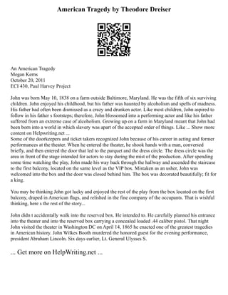 American Tragedy by Theodore Dreiser
An American Tragedy
Megan Kerns
October 20, 2011
ECI 430, Paul Harvey Project
John was born May 10, 1838 on a farm outside Baltimore, Maryland. He was the fifth of six surviving
children. John enjoyed his childhood, but his father was haunted by alcoholism and spells of madness.
His father had often been dismissed as a crazy and drunken actor. Like most children, John aspired to
follow in his father s footsteps; therefore, John blossomed into a performing actor and like his father
suffered from an extreme case of alcoholism. Growing up on a farm in Maryland meant that John had
been born into a world in which slavery was apart of the accepted order of things. Like ... Show more
content on Helpwriting.net ...
Some of the doorkeepers and ticket takers recognized John because of his career in acting and former
performances at the theater. When he entered the theater, he shook hands with a man, conversed
briefly, and then entered the door that led to the parquet and the dress circle. The dress circle was the
area in front of the stage intended for actors to stay during the mist of the production. After spending
some time watching the play, John made his way back through the hallway and ascended the staircase
to the first balcony, located on the same level as the VIP box. Mistaken as an usher, John was
welcomed into the box and the door was closed behind him. The box was decorated beautifully; fit for
a king.
You may be thinking John got lucky and enjoyed the rest of the play from the box located on the first
balcony, draped in American flags, and relished in the fine company of the occupants. That is wishful
thinking, here s the rest of the story...
John didn t accidentally walk into the reserved box. He intended to. He carefully planned his entrance
into the theater and into the reserved box carrying a concealed loaded .44 caliber pistol. That night
John visited the theater in Washington DC on April 14, 1865 he enacted one of the greatest tragedies
in American history. John Wilkes Booth murdered the honored guest for the evening performance,
president Abraham Lincoln. Six days earlier, Lt. General Ulysses S.
... Get more on HelpWriting.net ...
 