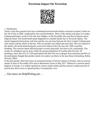 Terrorism Impact On Terrorism
1. Introduction
Twelve years have passed since four coordinated terrorist bomb attacks occurred in central London on
the 7th of July in 2005, conducted by four suicide bombers. Three of the attacks took place in London
Underground trains, on the Circle line near Aldgate, on the Piccadilly line near Russel Square and at
Edgware Road. The fourth bomb attack happened on a double decker bus in Tavistock Square. The
attacks happened during busy rush hour and the was one hour between the three London Underground
train attacks and the attack on the bus. Fifty two people were killed and more than 700 were injured in
the attacks, the bomb attack being the worst terror attack in the UK since the 1988 Lockerbie
bombing. This terrorist attack affected people severely physically, but most of all, emotionally. The
results of a telephone survey done within the general population of London after the July 7th
bombings, show that 55% of 1,010 participants felt their life was in danger from terrorism and 86% of
the participants thought that another attack on London was likely in the near future (Greenberg, Rubin,
Wessely, 2005).
In the past decade, there have been an increased amount of terrorist attacks in Europe, such as terrorist
attacks in Paris in November 2016 and in Manchester Arena in May 2017. Whenever a terrorist attack
happens in Europe, it is widely reported on various media outlets and the extensive media network of
present day allows news to spread quickly. Consequently, even
... Get more on HelpWriting.net ...
 