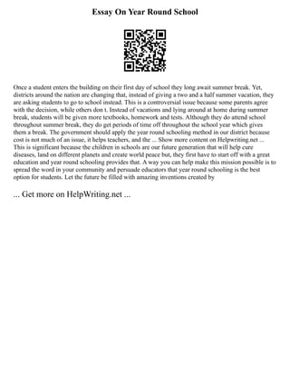 Essay On Year Round School
Once a student enters the building on their first day of school they long await summer break. Yet,
districts around the nation are changing that, instead of giving a two and a half summer vacation, they
are asking students to go to school instead. This is a controversial issue because some parents agree
with the decision, while others don t. Instead of vacations and lying around at home during summer
break, students will be given more textbooks, homework and tests. Although they do attend school
throughout summer break, they do get periods of time off throughout the school year which gives
them a break. The government should apply the year round schooling method in our district because
cost is not much of an issue, it helps teachers, and the ... Show more content on Helpwriting.net ...
This is significant because the children in schools are our future generation that will help cure
diseases, land on different planets and create world peace but, they first have to start off with a great
education and year round schooling provides that. A way you can help make this mission possible is to
spread the word in your community and persuade educators that year round schooling is the best
option for students. Let the future be filled with amazing inventions created by
... Get more on HelpWriting.net ...
 