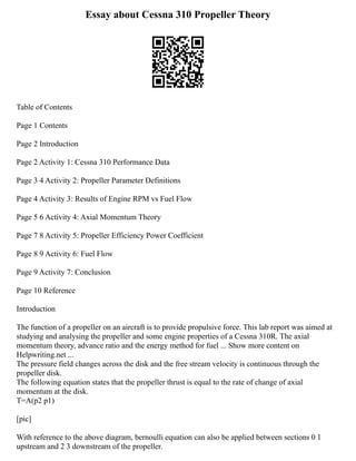 Essay about Cessna 310 Propeller Theory
Table of Contents
Page 1 Contents
Page 2 Introduction
Page 2 Activity 1: Cessna 310 Performance Data
Page 3 4 Activity 2: Propeller Parameter Definitions
Page 4 Activity 3: Results of Engine RPM vs Fuel Flow
Page 5 6 Activity 4: Axial Momentum Theory
Page 7 8 Activity 5: Propeller Efficiency Power Coefficient
Page 8 9 Activity 6: Fuel Flow
Page 9 Activity 7: Conclusion
Page 10 Reference
Introduction
The function of a propeller on an aircraft is to provide propulsive force. This lab report was aimed at
studying and analysing the propeller and some engine properties of a Cessna 310R. The axial
momentum theory, advance ratio and the energy method for fuel ... Show more content on
Helpwriting.net ...
The pressure field changes across the disk and the free stream velocity is continuous through the
propeller disk.
The following equation states that the propeller thrust is equal to the rate of change of axial
momentum at the disk.
T=A(p2 p1)
[pic]
With reference to the above diagram, bernoulli equation can also be applied between sections 0 1
upstream and 2 3 downstream of the propeller.
 