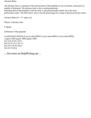 Advance Ratio
The advance ratio is a measure of the advancement of the propeller in one revolution, measured in a
number of diameters. The advance ratio is also a scaling parameter,
Indicating that all the propellers with the same J, and geometrically similar, have the same
performance index. The table below shows aircraft speed range for a range of practical advance ratios.
Advance Ratio (J) = U / (rpm x d)
Where; J Advance ratio
U Speed
d Diameter of the propeller
|J (ADVANCE RATIO) |U (m/s) when RPM |U (m/s) when RPM |U (m/s) when RPM |
| |equals 1000 |equals 1000 |equals 1000 |
|0.2 |6.43 |9.65 |12.87 |
|0.4 |12.87 |19.3 |25.73 |
|0.6 |19.3 |28.95 |38.6 |
|0.8 |25.74 |38.6
... Get more on HelpWriting.net ...
 