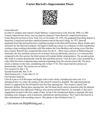 Carter Burwell s Impressionist Pieces
Carter Burwell:
In order to compare and contrast Claude Debussy s impressionist work from the 1800 s to 20th
Century impressionist music, one can analyse composer Carter Burwell s impressionist pieces.
Carter Burwell was born in New York City on November 18, 1955. He graduated from King School in
Stamford, Connecticut and then studied animation and at Harvard College. In 1977, Burwell
graduated from Harvard and became a teaching assistant in the Harvard Electronic Music Studio and a
cartoonist for the Harvard Lampoon. He began to build up a career as a composer of film soundtracks,
creating a long working relationship with film makers the Coen Brothers and scoring every film they
have created. Burwell also composed film music for all of ... Show more content on Helpwriting.net ...
Generally, the first and third sections (A) in ternary form are identically, however, it is common that
compared to the first section, the third section will contain further ornamentation. The second section
(B), tends to contrast dramatically with the first and third sections. Clair de Lune is also extended by a
coda which has been composed using material originating from the second section (B). The piece
mostly continues in the tonic, modulating only in bars 37 42. This means that the sections are
harmonically closed. The sections are as follows:
First section (A): Bar 1 26
Second Section (B): Bar 27 50
Third Section (A) + Coda: Bars 51 72
First Section Analysis:
Clair de Lune is in D flat major and begins with a tonic chord, excluding the tonic note. It is
introduced later on, where the median of the chord (F natural) is doubled. The right hand playing
chord I is supported by the left hand for the first four opening bars. This creates a chord a bar
harmonic rhythm. During these opening bars, the left hand slowly starts to descend while the diatonic
theme is played in the right hand. Debussy uses unconventional intervals, for example, G flat and A
(augmented second) in the first couple of bars. In bar 9, the introduction theme is repeated, this time
including some changes, such as harmonic substitutions and decorations. The F and A flat interval is
then reintroduced with ascending octaves. This phrase is then finished in bar 15,
... Get more on HelpWriting.net ...
 