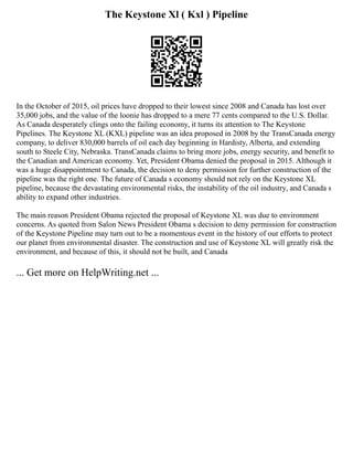 The Keystone Xl ( Kxl ) Pipeline
In the October of 2015, oil prices have dropped to their lowest since 2008 and Canada has lost over
35,000 jobs, and the value of the loonie has dropped to a mere 77 cents compared to the U.S. Dollar.
As Canada desperately clings onto the failing economy, it turns its attention to The Keystone
Pipelines. The Keystone XL (KXL) pipeline was an idea proposed in 2008 by the TransCanada energy
company, to deliver 830,000 barrels of oil each day beginning in Hardisty, Alberta, and extending
south to Steele City, Nebraska. TransCanada claims to bring more jobs, energy security, and benefit to
the Canadian and American economy. Yet, President Obama denied the proposal in 2015. Although it
was a huge disappointment to Canada, the decision to deny permission for further construction of the
pipeline was the right one. The future of Canada s economy should not rely on the Keystone XL
pipeline, because the devastating environmental risks, the instability of the oil industry, and Canada s
ability to expand other industries.
The main reason President Obama rejected the proposal of Keystone XL was due to environment
concerns. As quoted from Salon News President Obama s decision to deny permission for construction
of the Keystone Pipeline may turn out to be a momentous event in the history of our efforts to protect
our planet from environmental disaster. The construction and use of Keystone XL will greatly risk the
environment, and because of this, it should not be built, and Canada
... Get more on HelpWriting.net ...
 