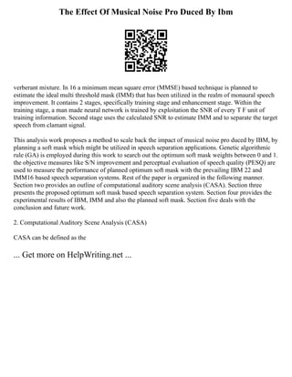 The Effect Of Musical Noise Pro Duced By Ibm
verberant mixture. In 16 a minimum mean square error (MMSE) based technique is planned to
estimate the ideal multi threshold mask (IMM) that has been utilized in the realm of monaural speech
improvement. It contains 2 stages, specifically training stage and enhancement stage. Within the
training stage, a man made neural network is trained by exploitation the SNR of every T F unit of
training information. Second stage uses the calculated SNR to estimate IMM and to separate the target
speech from clamant signal.
This analysis work proposes a method to scale back the impact of musical noise pro duced by IBM, by
planning a soft mask which might be utilized in speech separation applications. Genetic algorithmic
rule (GA) is employed during this work to search out the optimum soft mask weights between 0 and 1.
the objective measures like S/N improvement and perceptual evaluation of speech quality (PESQ) are
used to measure the performance of planned optimum soft mask with the prevailing IBM 22 and
IMM16 based speech separation systems. Rest of the paper is organized in the following manner.
Section two provides an outline of computational auditory scene analysis (CASA). Section three
presents the proposed optimum soft mask based speech separation system. Section four provides the
experimental results of IBM, IMM and also the planned soft mask. Section five deals with the
conclusion and future work.
2. Computational Auditory Scene Analysis (CASA)
CASA can be defined as the
... Get more on HelpWriting.net ...
 
