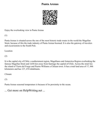 Punta Arenas
Enjoy the overlooking view in Punta Arenas
(1)
Punta Arenas is situated across the one of the most historic trade routes in the world the Magellan
Strait, because of this the trade industry of Punta Arenas boomed. It is also the gateway of travelers
and excursionists to the South Pole.
Location
(2)
It is the capital city of Chile s southernmost region, Magallanes and Antarctica Region overlooking the
famous Magellan Strait and 3,036 km away from Santiago the capital of Chile. Across the strait lies
the island of Tierra del Fuego and Puerto Williams a Chilean town. It has a total land area of 17, 846
kilometers and has 127, 474 inhabitants.
Climate
(3)
Punta Arenas seasonal temperature is because of its proximity to the ocean.
... Get more on HelpWriting.net ...
 