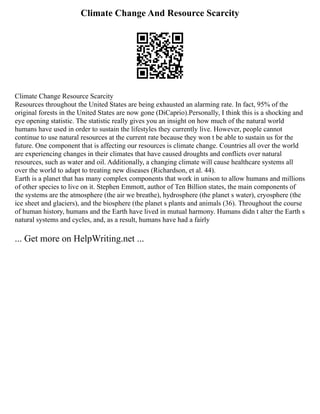 Climate Change And Resource Scarcity
Climate Change Resource Scarcity
Resources throughout the United States are being exhausted an alarming rate. In fact, 95% of the
original forests in the United States are now gone (DiCaprio).Personally, I think this is a shocking and
eye opening statistic. The statistic really gives you an insight on how much of the natural world
humans have used in order to sustain the lifestyles they currently live. However, people cannot
continue to use natural resources at the current rate because they won t be able to sustain us for the
future. One component that is affecting our resources is climate change. Countries all over the world
are experiencing changes in their climates that have caused droughts and conflicts over natural
resources, such as water and oil. Additionally, a changing climate will cause healthcare systems all
over the world to adapt to treating new diseases (Richardson, et al. 44).
Earth is a planet that has many complex components that work in unison to allow humans and millions
of other species to live on it. Stephen Emmott, author of Ten Billion states, the main components of
the systems are the atmosphere (the air we breathe), hydrosphere (the planet s water), cryosphere (the
ice sheet and glaciers), and the biosphere (the planet s plants and animals (36). Throughout the course
of human history, humans and the Earth have lived in mutual harmony. Humans didn t alter the Earth s
natural systems and cycles, and, as a result, humans have had a fairly
... Get more on HelpWriting.net ...
 