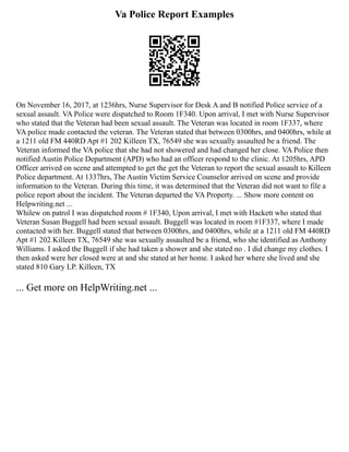 Va Police Report Examples
On November 16, 2017, at 1236hrs, Nurse Supervisor for Desk A and B notified Police service of a
sexual assault. VA Police were dispatched to Room 1F340. Upon arrival, I met with Nurse Supervisor
who stated that the Veteran had been sexual assault. The Veteran was located in room 1F337, where
VA police made contacted the veteran. The Veteran stated that between 0300hrs, and 0400hrs, while at
a 1211 old FM 440RD Apt #1 202 Killeen TX, 76549 she was sexually assaulted be a friend. The
Veteran informed the VA police that she had not showered and had changed her close. VA Police then
notified Austin Police Department (APD) who had an officer respond to the clinic. At 1205hrs, APD
Officer arrived on scene and attempted to get the get the Veteran to report the sexual assault to Killeen
Police department. At 1337hrs, The Austin Victim Service Counselor arrived on scene and provide
information to the Veteran. During this time, it was determined that the Veteran did not want to file a
police report about the incident. The Veteran departed the VA Property. ... Show more content on
Helpwriting.net ...
Whilew on patrol I was dispatched room # 1F340, Upon arrival, I met with Hackett who stated that
Veteran Susan Buggell had been sexual assault. Buggell was located in room #1F337, where I made
contacted with her. Buggell stated that between 0300hrs, and 0400hrs, while at a 1211 old FM 440RD
Apt #1 202 Killeen TX, 76549 she was sexually assaulted be a friend, who she identified as Anthony
Williams. I asked the Buggell if she had taken a shower and she stated no . I did change my clothes. I
then asked were her closed were at and she stated at her home. I asked her where she lived and she
stated 810 Gary LP. Killeen, TX
... Get more on HelpWriting.net ...
 