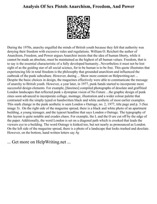 Analysis Of Sex Pistols Anarchism, Freedom, And Power
During the 1970s, anarchy engulfed the minds of British youth because they felt that authority was
denying their freedom with excessive rules and regulations. William O. Reichert the author of
Anarchism, Freedom, and Power argues Anarchist insists that the idea of human liberty, while it
cannot be made an absolute, must be maintained as the highest of all human values. Freedom, that is
to say is the essential characteristic of a fully developed humanity...Nevertheless it must not be lost
sight of as the guiding star of all social science, for to be human is to be free. This quote illustrates that
experiencing life in total freedom is the philosophy that grounded anarchism and influenced the
outbreak of the punk subculture. However, during ... Show more content on Helpwriting.net ...
Despite the basic choices in design, the magazines effectively were able to communicate the message
of anarchy to British youth. However, a year later, in 1977, punk bands started to incorporate more
successful design elements. For example, [fanzines] compiled photographs of desolate and graffitied
London landscapes that reflected punk s dystopian vision of No Future ...the graphic design of punk
zines soon advanced to incorporate collage, montage, illustration and a wider colour palette that
contrasted with the simply typed or handwritten black and white aesthetic of most earlier examples.
This stark change in the punk aesthetic is seen London s Outrage, no. 2, 1977, title page and p. 3 (See
image 3) . On the right side of the magazine spread, there is a black and white photo of an apartment
building, a young teenager, and the typeset headline that says London s Outrage. The typography of
this layout is quite notable and exudes chaos. For example, the L and the O are cut off by the edge of
the paper. Additionally, the word London is set on a diagonal path which is crooked that leads the
viewers eye to a building. The word Outrage is kinked too, but not nearly as pronounced as London.
On the left side of the magazine spread, there is a photo of a landscape that looks trashed and desolate.
However, on the bottom, hand written letters say Ay
... Get more on HelpWriting.net ...
 