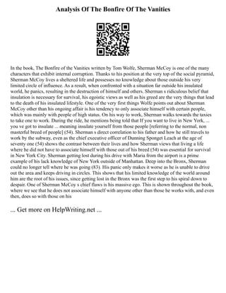Analysis Of The Bonfire Of The Vanities
In the book, The Bonfire of the Vanities written by Tom Wolfe, Sherman McCoy is one of the many
characters that exhibit internal corruption. Thanks to his position at the very top of the social pyramid,
Sherman McCoy lives a sheltered life and possesses no knowledge about those outside his very
limited circle of influence. As a result, when confronted with a situation far outside his insulated
world, he panics, resulting in the destruction of himself and others. Sherman s ridiculous belief that
insulation is necessary for survival, his egoistic views as well as his greed are the very things that lead
to the death of his insulated lifestyle. One of the very first things Wolfe points out about Sherman
McCoy other than his ongoing affair is his tendency to only associate himself with certain people,
which was mainly with people of high status. On his way to work, Sherman walks towards the taxies
to take one to work. During the ride, he mentions being told that If you want to live in New York, ...
you ve got to insulate ... meaning insulate yourself from those people [referring to the normal, non
masterful breed of people] (54). Sherman s direct correlation to his father and how he still travels to
work by the subway, even as the chief executive officer of Dunning Sponget Leach at the age of
seventy one (54) shows the contrast between their lives and how Sherman views that living a life
where he did not have to associate himself with those out of his breed (54) was essential for survival
in New York City. Sherman getting lost during his drive with Maria from the airport is a prime
example of his lack knowledge of New York outside of Manhattan. Deep into the Bronx, Sherman
could no longer tell where he was going (83). His panic only makes it worse as he is unable to drive
out the area and keeps driving in circles. This shows that his limited knowledge of the world around
him are the root of his issues, since getting lost in the Bronx was the first step to his spiral down to
despair. One of Sherman McCoy s chief flaws is his massive ego. This is shown throughout the book,
where we see that he does not associate himself with anyone other than those he works with, and even
then, does so with those on his
... Get more on HelpWriting.net ...
 
