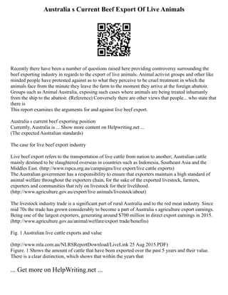 Australia s Current Beef Export Of Live Animals
Recently there have been a number of questions raised here providing controversy surrounding the
beef exporting industry in regards to the export of live animals. Animal activist groups and other like
minded people have protested against as to what they perceive to be cruel treatment in which the
animals face from the minute they leave the farm to the moment they arrive at the foreign abattoir.
Groups such as Animal Australia, exposing such cases where animals are being treated inhumanly
from the ship to the abattoir. (Reference) Conversely there are other views that people... who state that
there is
This report examines the arguments for and against live beef export.
Australia s current beef exporting position
Currently, Australia is ... Show more content on Helpwriting.net ...
(The expected Australian standards)
The case for live beef export industry
Live beef export refers to the transportation of live cattle from nation to another; Australian cattle
mainly destined to be slaughtered overseas in countries such as Indonesia, Southeast Asia and the
Middles East. (http://www.rspca.org.au/campaigns/live export/live cattle exports)
The Australian government has a responsibility to ensure that exporters maintain a high standard of
animal welfare throughout the exporters chain, for the sake of the exported livestock, farmers,
exporters and communities that rely on livestock for their livelihood.
(http://www.agriculture.gov.au/export/live animals/livestock/about)
The livestock industry trade is a significant part of rural Australia and to the red meat industry. Since
mid 70s the trade has grown considerably to become a part of Australia s agriculture export earnings.
Being one of the largest exporters, generating around $700 million in direct export earnings in 2015.
(http://www.agriculture.gov.au/animal/welfare/export trade/benefits)
Fig. 1 Australian live cattle exports and value
(http://www.mla.com.au/NLRSReportDownload/LiveLink 25 Aug 2015.PDF)
Figure. 1 Shows the amount of cattle that have been exported over the past 5 years and their value.
There is a clear distinction, which shows that within the years that
... Get more on HelpWriting.net ...
 