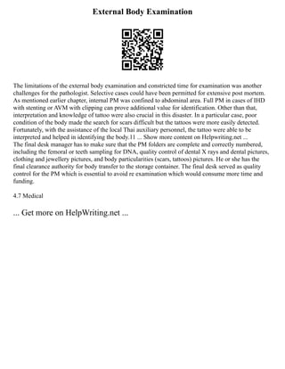 External Body Examination
The limitations of the external body examination and constricted time for examination was another
challenges for the pathologist. Selective cases could have been permitted for extensive post mortem.
As mentioned earlier chapter, internal PM was confined to abdominal area. Full PM in cases of IHD
with stenting or AVM with clipping can prove additional value for identification. Other than that,
interpretation and knowledge of tattoo were also crucial in this disaster. In a particular case, poor
condition of the body made the search for scars difficult but the tattoos were more easily detected.
Fortunately, with the assistance of the local Thai auxiliary personnel, the tattoo were able to be
interpreted and helped in identifying the body.11 ... Show more content on Helpwriting.net ...
The final desk manager has to make sure that the PM folders are complete and correctly numbered,
including the femoral or teeth sampling for DNA, quality control of dental X rays and dental pictures,
clothing and jewellery pictures, and body particularities (scars, tattoos) pictures. He or she has the
final clearance authority for body transfer to the storage container. The final desk served as quality
control for the PM which is essential to avoid re examination which would consume more time and
funding.
4.7 Medical
... Get more on HelpWriting.net ...
 
