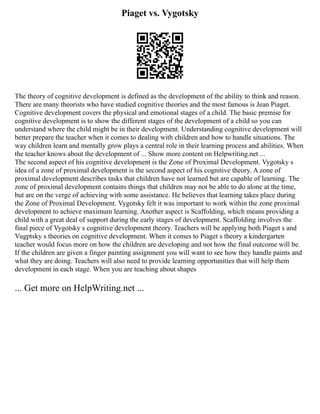 Piaget vs. Vygotsky
The theory of cognitive development is defined as the development of the ability to think and reason.
There are many theorists who have studied cognitive theories and the most famous is Jean Piaget.
Cognitive development covers the physical and emotional stages of a child. The basic premise for
cognitive development is to show the different stages of the development of a child so you can
understand where the child might be in their development. Understanding cognitive development will
better prepare the teacher when it comes to dealing with children and how to handle situations. The
way children learn and mentally grow plays a central role in their learning process and abilities. When
the teacher knows about the development of ... Show more content on Helpwriting.net ...
The second aspect of his cognitive development is the Zone of Proximal Development. Vygotsky s
idea of a zone of proximal development is the second aspect of his cognitive theory. A zone of
proximal development describes tasks that children have not learned but are capable of learning. The
zone of proximal development contains things that children may not be able to do alone at the time,
but are on the verge of achieving with some assistance. He believes that learning takes place during
the Zone of Proximal Development. Vygotsky felt it was important to work within the zone proximal
development to achieve maximum learning. Another aspect is Scaffolding, which means providing a
child with a great deal of support during the early stages of development. Scaffolding involves the
final piece of Vygotsky s cognitive development theory. Teachers will be applying both Piaget s and
Vugptsky s theories on cognitive development. When it comes to Piaget s theory a kindergarten
teacher would focus more on how the children are developing and not how the final outcome will be.
If the children are given a finger painting assignment you will want to see how they handle paints and
what they are doing. Teachers will also need to provide learning opportunities that will help them
development in each stage. When you are teaching about shapes
... Get more on HelpWriting.net ...
 