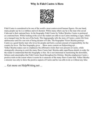 Why Is Fidel Castro A Hero
Fidel Castro is considered to be one of the world s most controversial human figures. On one hand,
many people say he is a ruthless and evil dictator. While many others say he is the man who saved
Cuba and is their national hero. In the biography Fidel Castro by Volker Skierka, Castro is portrayed
as a national hero. While looking at the cover the readers are able to see Castro smoking a cigar, which
set a tranquil tone for the rest of the book. This hagiography tells the story of Castro s entire life from
adolescence until his vast rein of being dictator of Cuba. The biographer Victor Skierka portrays
Castro as a good family man who loves his people and feels a certain amount of responsibility for the
country he loves. The bias biography gives ... Show more content on Helpwriting.net ...
Volker Skierka makes sure to emphasize the affirmative traits that were present in Castro, while
strategically choosing to omit the many flaws Castro had. Skierka adds superfluous details in order for
the reader to understand that this biography is bias. He is not interested in mentioning the downfalls,
failures and catastrophes that Fidel Castro faced throughout his lifetime. Skierka emphasizes Castro s
positive traits to the extent where it seems he is unaware of the many flaws Castro had. Volker Skierka
s mission was only to show the positive aspects of Castro and he was able to do so without any false
... Get more on HelpWriting.net ...
 