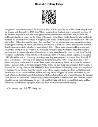 Roanoke Colony Essay
The greatest unsolved mystery in the Americas. Fred Willard, the director of The Lost Colony Center
for Science and Research. In 1587 John White, an artist from England, and pronounced governor of
the Roanoke expedition, was sent with approximately one hundred and fifteen men, women, and
children to stabilize a colony on the Island of Roanoke, in the Outer Banks. Promptly after settling in
Roanoke the colonists were in need of supplies; John White left for England for materials in 1587 and
returned in 1590 to discover the colony had vanished. This mystery ensued many suppositions about
what happened to the settlement of Roanoke, now known as the Lost Colony. This includes the idea
that all inhabitants of the island were assassinated. This ... Show more content on Helpwriting.net ...
John White wrote about his return to the missing Roanoke colony; White talks about the colonists
previous plan to migrate elsewhere if conditions became too unbearable. In an excerpt from The fift
voyage of Master John White into the West Indies and parts of America called Virginia, in the yeere
1590 John White states, ...for at my comming away they were prepared to remove from Roanoak 50
miles to the maine. Therefore at my departure from them in Anno 1587 I willed them, that if they
should happen to be distressed in any of those places, that then they should carve over the letters or
name.. . Consequently, in the same excerpt White points out that there was no sign of distress, only a
tree with the carving of the word CROTOAN. John White also records finding chests scavenged over
by savages; At our returne from the Creeke, some of our Saylers meeting us, tolde us that they had
found where divers chests had bene hidden, and long sithence digged up againe and broken up, and
much of the goods in them spoyled and scattered about, but nothing left, of such things as the Savages
knew any use of, undefaced. Comparatively, these events point at one outcome: The colonists left the
island to pursue materials needed for survival, unable to take with them invaluable objects, and had
assimilated with the native peoples. Similarly, John White accounts for this saying,
... Get more on HelpWriting.net ...
 