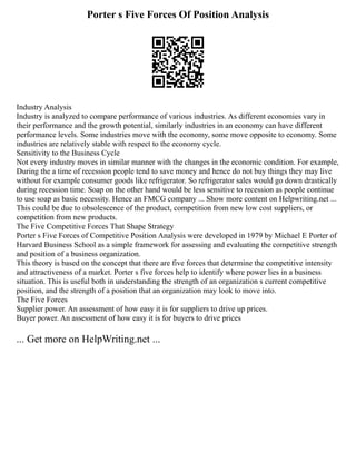 Porter s Five Forces Of Position Analysis
Industry Analysis
Industry is analyzed to compare performance of various industries. As different economies vary in
their performance and the growth potential, similarly industries in an economy can have different
performance levels. Some industries move with the economy, some move opposite to economy. Some
industries are relatively stable with respect to the economy cycle.
Sensitivity to the Business Cycle
Not every industry moves in similar manner with the changes in the economic condition. For example,
During the a time of recession people tend to save money and hence do not buy things they may live
without for example consumer goods like refrigerator. So refrigerator sales would go down drastically
during recession time. Soap on the other hand would be less sensitive to recession as people continue
to use soap as basic necessity. Hence an FMCG company ... Show more content on Helpwriting.net ...
This could be due to obsolescence of the product, competition from new low cost suppliers, or
competition from new products.
The Five Competitive Forces That Shape Strategy
Porter s Five Forces of Competitive Position Analysis were developed in 1979 by Michael E Porter of
Harvard Business School as a simple framework for assessing and evaluating the competitive strength
and position of a business organization.
This theory is based on the concept that there are five forces that determine the competitive intensity
and attractiveness of a market. Porter s five forces help to identify where power lies in a business
situation. This is useful both in understanding the strength of an organization s current competitive
position, and the strength of a position that an organization may look to move into.
The Five Forces
Supplier power. An assessment of how easy it is for suppliers to drive up prices.
Buyer power. An assessment of how easy it is for buyers to drive prices
... Get more on HelpWriting.net ...
 