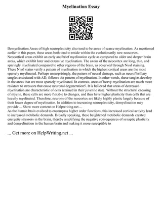Myelination Essay
Demyelination Areas of high neuroplasticity also tend to be areas of scarce myelination. As mentioned
earlier in this paper, these areas both tend to reside within the evolutionarily new neocortex.
Neocortical areas exhibit an early and brief myelination cycle as compared to older and deeper brain
areas, which exhibit later and extensive myelination. The axons of the neocortex are long, thin, and
sparingly myelinated compared to other regions of the brain, as observed through Nissl staining.
These Nissl stains verify a pattern of myelination in which the highest cortical areas are the most
sparsely myelinated. Perhaps unsurprisingly, the pattern of neural damage, such as neurofibrillary
tangles associated with AD, follows the pattern of myelination. In other words, these tangles develop
in the areas that are most sparsely myelinated. In contrast, areas of heavy myelination are much more
resistant to stressors that cause neuronal degeneration5. It is believed that areas of decreased
myelination are characteristic of cells retained in their juvenile state. Without the structural encasing
of myelin, these cells are more flexible to changes, and thus have higher plasticity than cells that are
heavily myelinated. Therefore, neurons of the neocortex are likely highly plastic largely because of
their lower degree of myelination. In addition to increasing neuroplasticity, demyelination may
provide ... Show more content on Helpwriting.net ...
As the human brain evolved to encompass higher order functions, this increased cortical activity lead
to increased metabolic demands. Broadly speaking, these heightened metabolic demands created
energetic stressors in the brain, thereby amplifying the negative consequences of synaptic plasticity
and demyelination in the human brain and making it more susceptible to
... Get more on HelpWriting.net ...
 