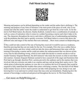Full Metal Jacket Essay
Meaning and purpose can be defined depending on the reader and the author that is defining it. The
meaning and purpose of any form of literature is the main point of the piece of work, why it was
created and what the author wants the reader to understand or get from his or her work. As for the
movie Full Metal Jacket, the director, Stanley Kubrick, wanted to have a combination of comedy as
well as a sense of realization when it comes to a soldier becoming a marine and what it takes to be
one. The characters throughout the movie each show a different way of understanding and dealing
with the problems that they had to quickly overcome. Full Metal Jacket is a movie that shows the
different roles and stages of the marines that were stationed ... Show more content on Helpwriting.net
...
If they could not take control of the rate of hazing they received it would be seen as a weakness,
therefore proving that they are not ready for the war. For example, Pyle who was a soldier that as
overweight clumsy and slow witted, could not take the stress and harassment that came with the
training of becoming a marine and he could not endure the embarrassment that was thrown at him
every time he did something wrong, which in turn made him decide to commit suicide as well as
murder Gunnery Sergeant Hartman, the drill instructor who trains the recruits in order to turn them
into marines. Gunnery Sergeant Hartman seemed to have caused all of the anger and frustration that
Pyle had to go through, therefore Pyle s actions proved to the audience and to the marines that were
involved, that not everyone can make it as a marine and may end up losing their sanity over it. The
whole point of allowing the audience to view this is to reinforce the level of maturity that would be
required to fully understand the troubles that comes with being a marine. The first half of Full Metal
Jacket mainly focuses on how much a person can take while preparing for war, being in war, and
knowing how to act and react to certain issues that may come up immediately. Displaying how the
amount of knowledge is achieved and perceived throughout the movie. In The Green Berets,
... Get more on HelpWriting.net ...
 
