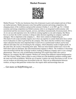Market Pressure
Market Pressure * In this era, businesses faces lots of pressure to grow and compete and one of them
are market pressure. Market pressures come from global economy and strong competition, the
changing nature of the workforce and powerful customer (Turban, E. et al 2007, pg 33). I. Global
economy and strong competition (a) Global economy refers to an integrated world economy with
unrestricted and free movement of goods, services, and labour transnationally (Economywatch, 2011).
As we can see and experience now, the world are coming together as one and company, like Maxis
have to see how the world s economy is doing to make decision regarding its company s path and
strategies. This is important as the company is ... Show more content on Helpwriting.net ...
This kind of work scope normally requires one to have an expertise in certain field and to have certain
level of education in order to get hired by the company. This shows that the workforce have changes
where education become more important than it used to be as a professional workers can be more
efficient and reduce the cost of training by the company, which ultimately results in higher profit. At
the same time, the society is becoming more open. There are more female workers now even in the
field where male are dominant, like telecommunication engineer in Maxis. The workforce is becoming
more diversified with the like of foreign workers working in Malaysia company and it is not a strange
phenomenon. There are a lots of Information technology (IT) expert from India who work in
Malaysia, for company like HP Computer. Workers are coming from different cultural background as
well, like Chinese, Malay, India or Iban or some of them are with disabilities problem working under
the same roof with no problems. With the use of internet, workers can work from home as well. As we
can see workers are becoming more diversified in this era. There are no differentiation between
workers, as long as that particular workers have the require skills and knowledge than can
... Get more on HelpWriting.net ...
 