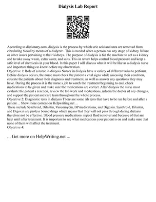 Dialysis Lab Report
According to dictionary.com, dialysis is the process by which uric acid and urea are removed from
circulating blood by means of a dialyzer . This is needed when a person has any stage of kidney failure
or other issues pertaining to their kidneys. The purpose of dialysis is for the machine to act as a kidney
and to take away waste, extra water, and salts. This in return helps control blood pressure and keep a
safe level of chemicals in your blood. In this paper I will discuss what it will be like as a dialysis nurse
and important things to know before my observation.
Objective 1: Role of a nurse in dialysis Nurses in dialysis have a variety of different tasks to perform.
Before dialysis occurs, the nurse must check the patient s vital signs while assessing their condition,
educate the patients about their diagnosis and treatment, as well as answer any questions they may
have. During the process it is the nurse s job to watch the treatment beginning to end, check
medications to be given and make sure the medications are correct. After dialysis the nurse must
evaluate the patient s reaction, review the lab work and medications, inform the doctor of any changes,
and support the patient and care team throughout the whole process.
Objective 2: Diagnostic tests in dialysis There are some lab tests that have to be run before and after a
patient ... Show more content on Helpwriting.net ...
These include Synthroid, Dilantin, Vancomycin, BP medications, and Digoxin. Synthroid, Dilantin,
and Digoxin are protein bound drugs which means that they will not pass through during dialysis
therefore not be effective. Blood pressure medications impact fluid removal and because of that are
help until after treatment. It is important to see what medications your patient is on and make sure that
none of them will affect the treatment.
Objective 4:
... Get more on HelpWriting.net ...
 