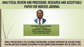 ANALYTICAL REVIEW AND PROCEDURE: RESEARCH AND ACCEPTABLE
PAPER FOR INDEXED JOURNAL
BEING A PRESENTATION AT THE 4TH ANNUAL INTERNATIONAL ACADEMIC CONFERENCE ON TAXATION THEMED
TAXATION AND SOCIO-ECONOMIC DEVELOPMENT IN CHALLENGING PERIOD ON MONDAY 16TH OF AUGUST, 2021.
Prof. Godwin Emmanuel Oyedokun
godwinoye@yahoo.com
+2348033737184, & +2348055863944
Professor of Management & Accounting
Lead City University, Ibadan, Nigeria
 