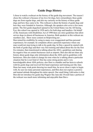 Guide Dogs History
I chose to watch a webcast on the history of the guide dog movement. The reason I
chose this webcast is because of my love for dogs, how extraordinary these guide
dogs are from regular dogs, and also my curiosity on the history of these guide
dogs and how they came to be. This webcast is about the history of guide dogs and
how they were founded in America; Although, the speakers also cover a few more
points. The first guide dogschool opened in the United States was the All Seeing
Eye; this school was opened in 1928 and is for both dogs and handlers. On behalf
of the Americans with Disabilities Act of 1990 there are strict guidelines that allow
service dogs in almost all businesses in America. Both speakers in this webcast are
members and... Show more content on Helpwriting.net ...
Don ruined his credibility by using to many over exaggerated and bias personal
experiences; for example, he complains about a personal experience where one
man would not stop trying to talk to his guide dog. In Don s speech he started with
the birth of guide dogs and their very first training and talked about this for the first
five minutes; then transitioned to talking about the ADA s guidelines and sharing
his negative bias on certain businesses such as airports. Don also did not share any
history about guide dogs only information about the ADA and its guidelines with
businesses. Don also tends to change his tone when he is talking about a particular
situation that he is not fond of. Don has some strong points and is very
knowledgeable about ADA policies, also Don is a handler and has been to schools
with his guide dogs and received first hand experience and training just like Jane.
Dons has many weak point showing too much bias, he never chose a topic to begin
with, he uses too many personal experiences, and Don does not express a positive
and mutual attitude throughout his entire speech. One small thing I did notice is that
Don did not introduce his guide dog Wagner like Jane did. Overall Jane s portion of
the webcast was much more informing and enjoyable than Don s
 