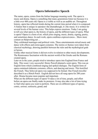 Opera Informative Speech
The name, opera, comes from the Italian language meaning work. The opera is
music and drama. Opera is something that many generations listen too because it is
a little over 400 years old. Opera is a visible as well as an audible art. Throughout
history, opera has reflected trends during the current time period when it is composed.
A feature that is unique in operaisn t the dramathough, it s the music. It is written for
several levels of the human voice. This helps express emotions. Today I am going
to tell you what opera is, the history of opera, and the different types of opera. What
is opera? Opera is a form of art, which joins singing, music, drama, signing, poetry,
and sometimes dance. In each work, opera combines expressiveness... Show more
content on Helpwriting.net ...
They celebrated marriages and political visits. These entertainments mixed music and
dance with effects and extravagant costumes. The stories or themes were taken from
classical mythology, drawing parallels between the ruler and the mythological gods
or heroes.
Unlike other musical forms it did not evolve in relation to other music developments.
The Renaissance fascination with the ancient world of the Greeks and the Romans
created opera.
Later on in the years, people tried to introduce opera into England from France and
Italy. This wasn t very successful. Henry Purcell planned a semi opera. This was an
English form which combined singing and spoken dialogue. The English form of
opera contained elaborate costumes, effects, and dancing and music. This horrified
the French. They believed opera was supposed to be formal. One French traveller
described it as a Hotch Potch . English did not have all sung opera for 200 years
after. Drama became more popular and important.
What are the different types of opera? It takes a lot of time, people, and effort
before an opera can finally make its premiere. It may also take a lot of time trying
to find what opera you want to perform. There are six different types of operas;
comic, serious, semiseria, grand, and
 