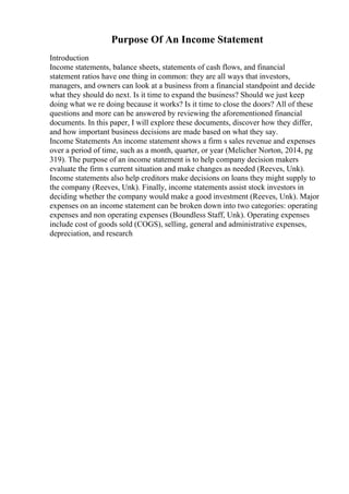 Purpose Of An Income Statement
Introduction
Income statements, balance sheets, statements of cash flows, and financial
statement ratios have one thing in common: they are all ways that investors,
managers, and owners can look at a business from a financial standpoint and decide
what they should do next. Is it time to expand the business? Should we just keep
doing what we re doing because it works? Is it time to close the doors? All of these
questions and more can be answered by reviewing the aforementioned financial
documents. In this paper, I will explore these documents, discover how they differ,
and how important business decisions are made based on what they say.
Income Statements An income statement shows a firm s sales revenue and expenses
over a period of time, such as a month, quarter, or year (Melicher Norton, 2014, pg
319). The purpose of an income statement is to help company decision makers
evaluate the firm s current situation and make changes as needed (Reeves, Unk).
Income statements also help creditors make decisions on loans they might supply to
the company (Reeves, Unk). Finally, income statements assist stock investors in
deciding whether the company would make a good investment (Reeves, Unk). Major
expenses on an income statement can be broken down into two categories: operating
expenses and non operating expenses (Boundless Staff, Unk). Operating expenses
include cost of goods sold (COGS), selling, general and administrative expenses,
depreciation, and research
 